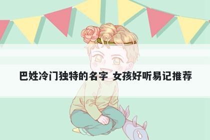 巴姓冷门独特的名字 女孩好听易记推荐