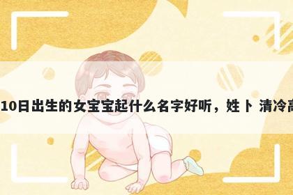 2026年-05月-10日出生的女宝宝起什么名字好听，姓卜 清冷高级的名字推荐