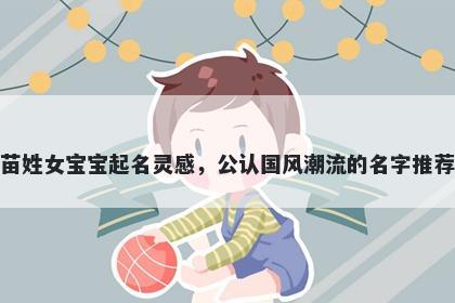 苗姓女宝宝起名灵感，公认国风潮流的名字推荐