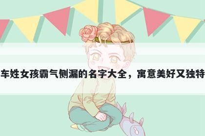车姓女孩霸气侧漏的名字大全，寓意美好又独特