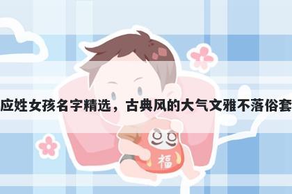 应姓女孩名字精选，古典风的大气文雅不落俗套