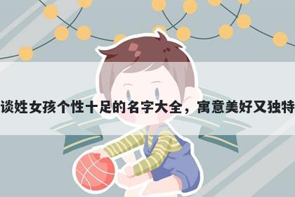 谈姓女孩个性十足的名字大全，寓意美好又独特