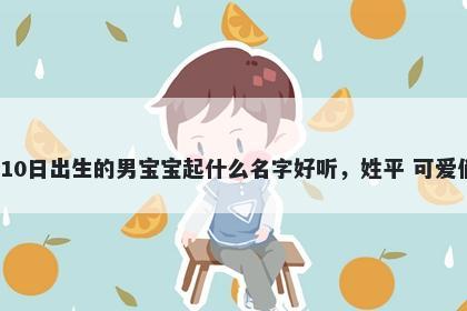2026年-05月-10日出生的男宝宝起什么名字好听，姓平 可爱俏皮的名字推荐