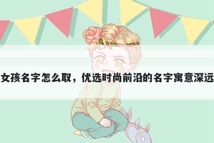 姓陆的女孩名字怎么取，优选时尚前沿的名字寓意深远又好听