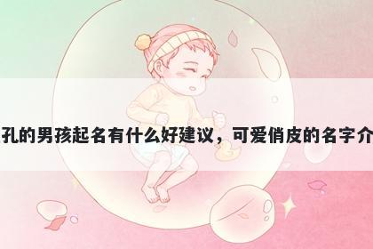 姓孔的男孩起名有什么好建议，可爱俏皮的名字介绍