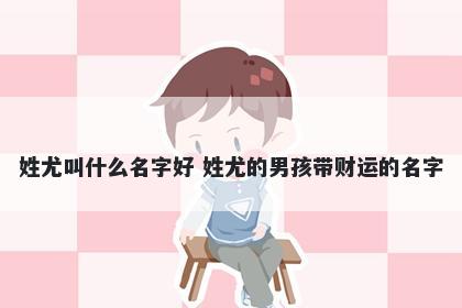 姓尤叫什么名字好 姓尤的男孩带财运的名字