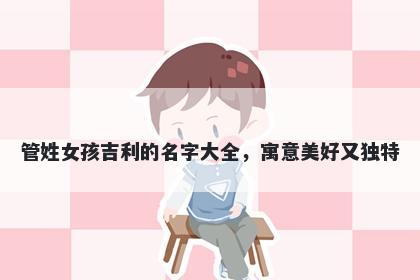 管姓女孩吉利的名字大全，寓意美好又独特