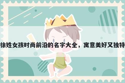 徐姓女孩时尚前沿的名字大全,寓意美好又独特