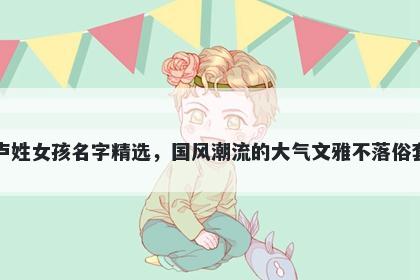 卢姓女孩名字精选,国风潮流的大气文雅不落俗套