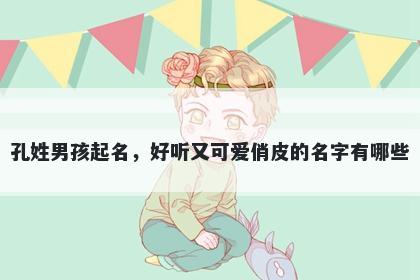 孔姓男孩起名，好听又可爱俏皮的名字有哪些