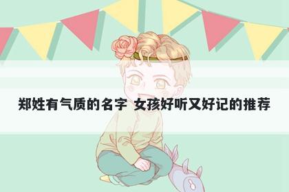 郑姓有气质的名字 女孩好听又好记的推荐