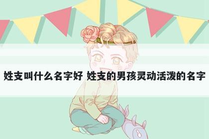 姓支叫什么名字好 姓支的男孩灵动活泼的名字