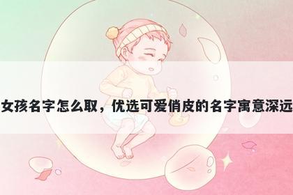 姓崔的女孩名字怎么取,优选可爱俏皮的名字寓意深远又好听
