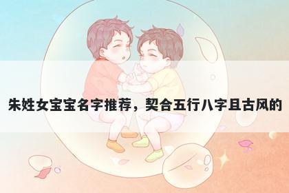 朱姓女宝宝名字推荐,契合五行八字且古风的