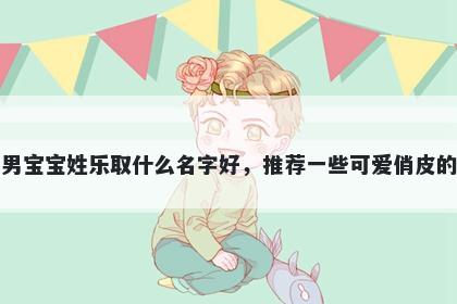 刚出生的男宝宝姓乐取什么名字好，推荐一些可爱俏皮的男孩名字