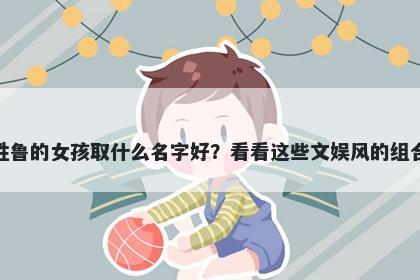 姓鲁的女孩取什么名字好？看看这些文娱风的组合