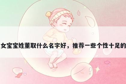 刚出生的女宝宝姓董取什么名字好，推荐一些个性十足的女孩名字