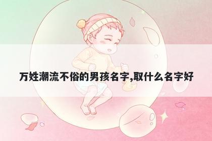 万姓潮流不俗的男孩名字,取什么名字好