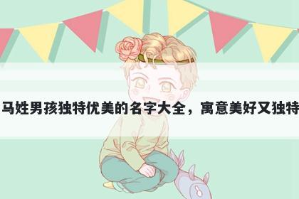 马姓男孩独特优美的名字大全，寓意美好又独特