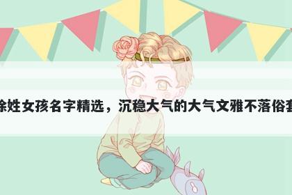 徐姓女孩名字精选，沉稳大气的大气文雅不落俗套