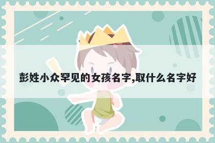 彭姓小众罕见的女孩名字,取什么名字好