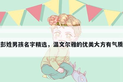 彭姓男孩名字精选，温文尔雅的优美大方有气质