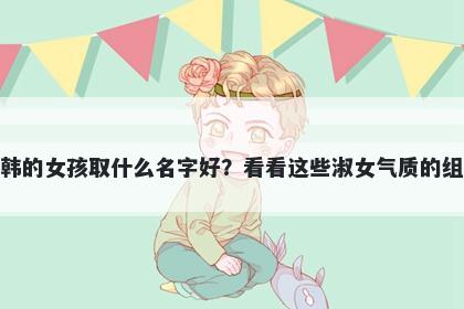 姓韩的女孩取什么名字好？看看这些淑女气质的组合