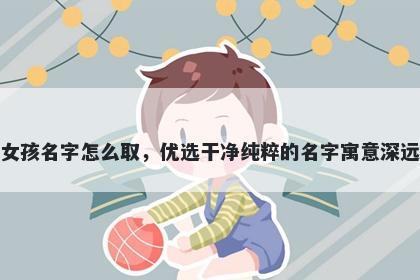 姓宋的女孩名字怎么取，优选干净纯粹的名字寓意深远又好听